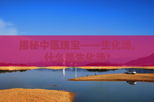 揭秘中医瑰宝——生化汤,什么是生化汤?