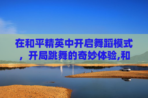 在和平精英中开启舞蹈模式，开局跳舞的奇妙体验,和平精英开局自己跳舞怎么跳