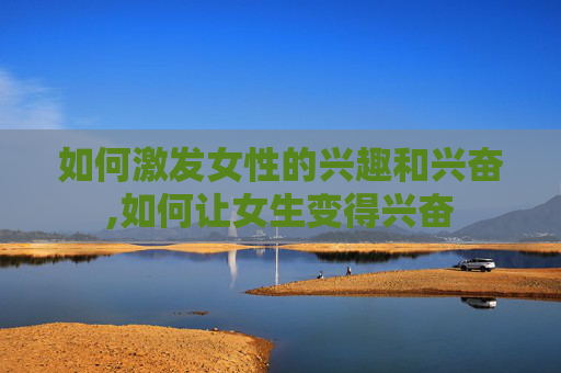 如何激发女性的兴趣和兴奋,如何让女生变得兴奋