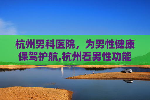 杭州男科医院，为男性健康保驾护航,杭州看男性功能哪个医院好