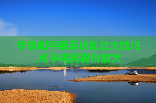 手机和平精英视图放大技巧,和平精英视角放大