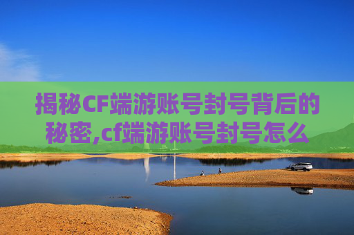 揭秘CF端游账号封号背后的秘密,cf端游账号封号怎么申诉