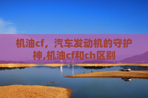机油cf，汽车发动机的守护神,机油cf和ch区别