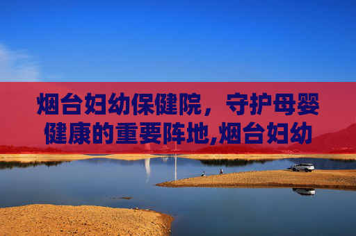 烟台妇幼保健院，守护母婴健康的重要阵地,烟台妇幼保健院医院电话