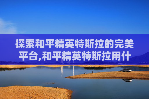 探索和平精英特斯拉的完美平台,和平精英特斯拉用什么平台直播