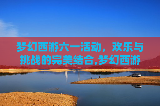梦幻西游六一活动，欢乐与挑战的完美结合,梦幻西游六一活动奖励