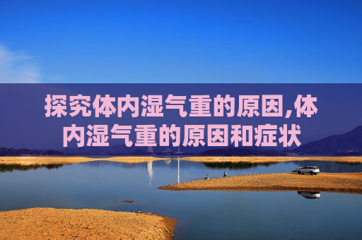 探究体内湿气重的原因,体内湿气重的原因和症状