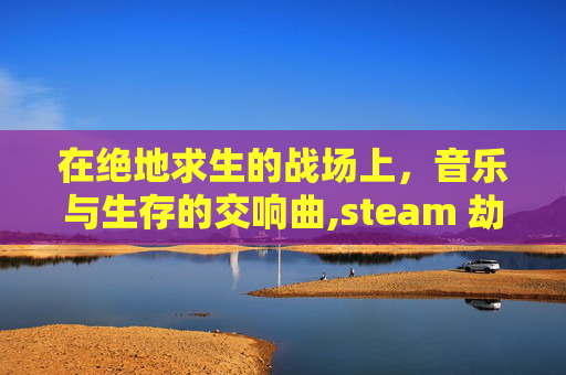 在绝地求生的战场上，音乐与生存的交响曲,steam 劫后余生