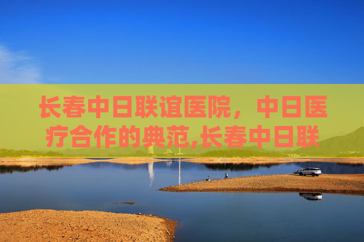 长春中日联谊医院，中日医疗合作的典范,长春中日联谊医院电话