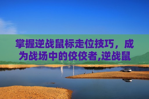 掌握逆战鼠标走位技巧，成为战场中的佼佼者,逆战鼠标走位怎么设置
