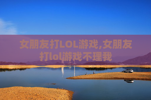 女朋友打LOL游戏,女朋友打lol游戏不理我