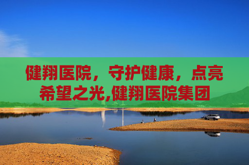 健翔医院，守护健康，点亮希望之光,健翔医院集团