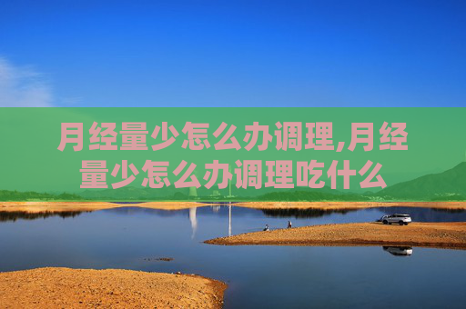 月经量少怎么办调理,月经量少怎么办调理吃什么