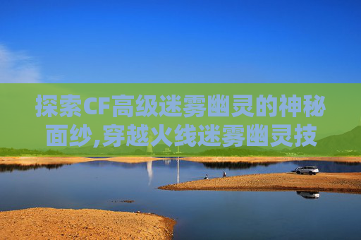探索CF高级迷雾幽灵的神秘面纱,穿越火线迷雾幽灵技能