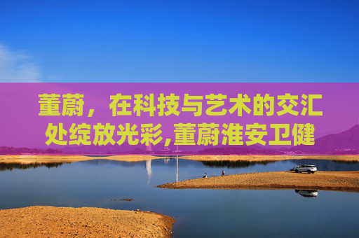 董蔚，在科技与艺术的交汇处绽放光彩,董蔚淮安卫健委