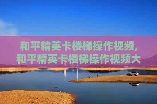 和平精英卡楼梯操作视频,和平精英卡楼梯操作视频大全