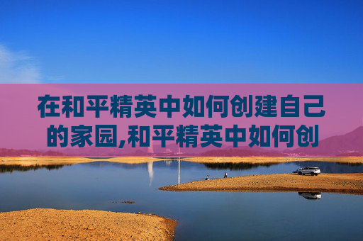 在和平精英中如何创建自己的家园,和平精英中如何创建家族
