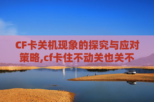 CF卡关机现象的探究与应对策略,cf卡住不动关也关不掉怎么办
