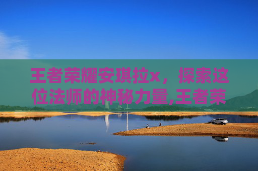 王者荣耀安琪拉x，探索这位法师的神秘力量,王者荣耀安琪拉新皮肤死亡