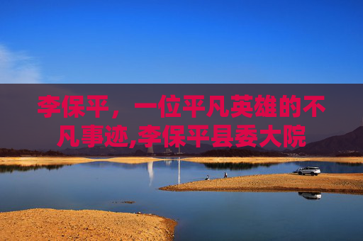 李保平，一位平凡英雄的不凡事迹,李保平县委大院