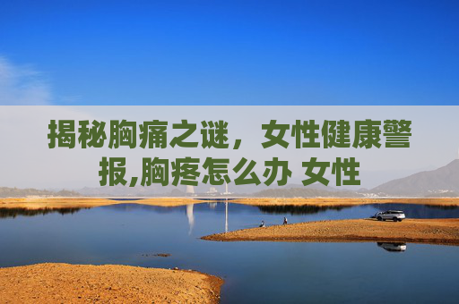 揭秘胸痛之谜，女性健康警报,胸疼怎么办 女性