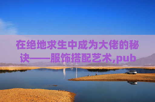在绝地求生中成为大佬的秘诀——服饰搭配艺术,pubg服装大全