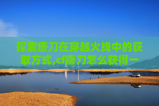 探索唐刀在穿越火线中的获取方式,cf唐刀怎么获得一把好多钱