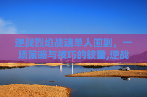逆战烈焰战魂单人围剿，一场策略与技巧的较量,逆战 烈焰战魂