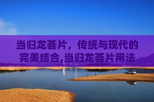 当归龙荟片，传统与现代的完美结合,当归龙荟片用法用量