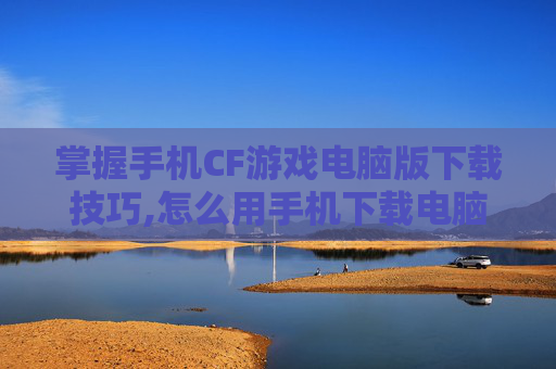 掌握手机CF游戏电脑版下载技巧,怎么用手机下载电脑版穿越火线