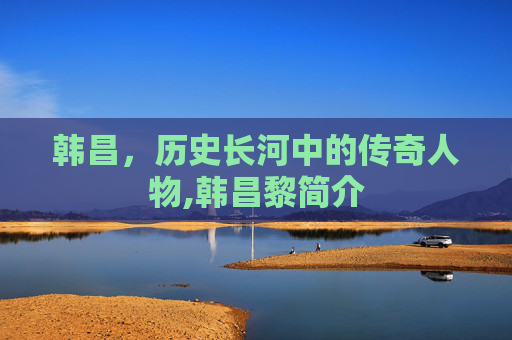 韩昌，历史长河中的传奇人物,韩昌黎简介