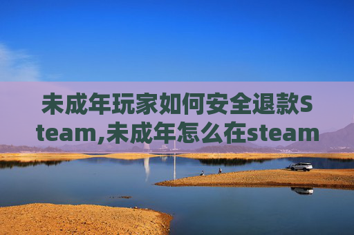 未成年玩家如何安全退款Steam,未成年怎么在steam上充值