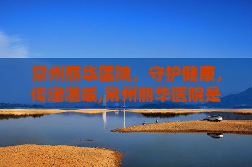 常州丽华医院，守护健康，传递温暖,常州丽华医院是几级医院