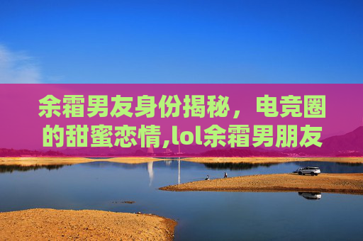余霜男友身份揭秘，电竞圈的甜蜜恋情,lol余霜男朋友是谁