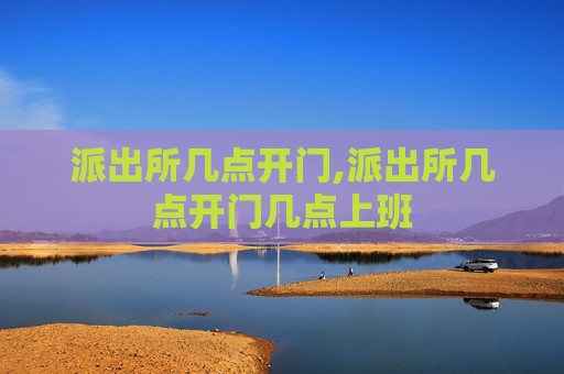 派出所几点开门,派出所几点开门几点上班