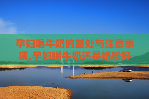 孕妇喝牛奶的益处与注意事项,孕妇喝牛奶还是奶粉好