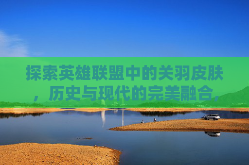 探索英雄联盟中的关羽皮肤，历史与现代的完美融合,lol关羽皮肤重置