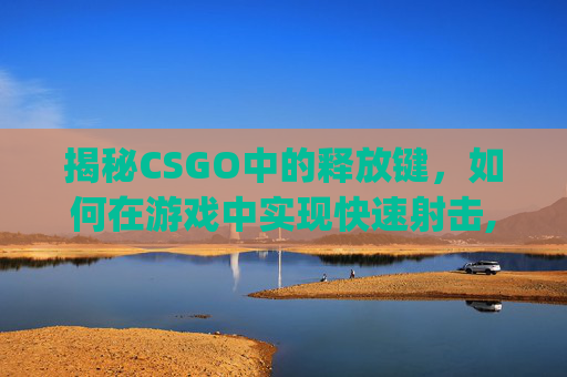揭秘CSGO中的释放键，如何在游戏中实现快速射击,csgo解放帧数指令
