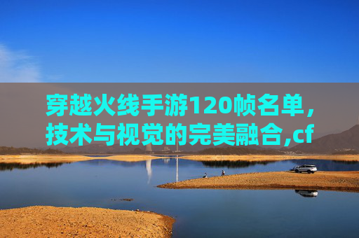 穿越火线手游120帧名单，技术与视觉的完美融合,cf手游120帧率