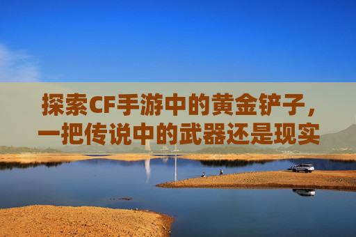 探索CF手游中的黄金铲子，一把传说中的武器还是现实？,穿越火线黄金铲子