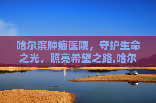 哈尔滨肿瘤医院，守护生命之光，照亮希望之路,哈尔滨肿瘤医院电话
