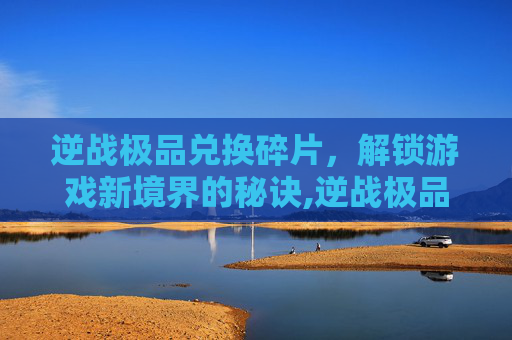逆战极品兑换碎片，解锁游戏新境界的秘诀,逆战极品兑换碎片怎么获得