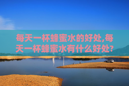 每天一杯蜂蜜水的好处,每天一杯蜂蜜水有什么好处?什么时候喝效果最好?