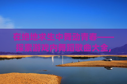 在绝地求生中舞动青春——探索游戏内舞蹈歌曲大全,pubg舞蹈bgm