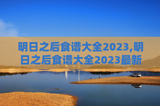 明日之后食谱大全2023,明日之后食谱大全2023最新