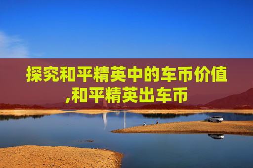 探究和平精英中的车币价值,和平精英出车币
