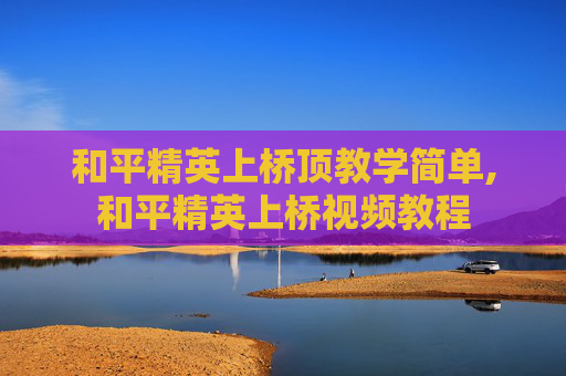 和平精英上桥顶教学简单,和平精英上桥视频教程