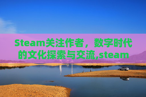 Steam关注作者，数字时代的文化探索与交流,steam关注玩家