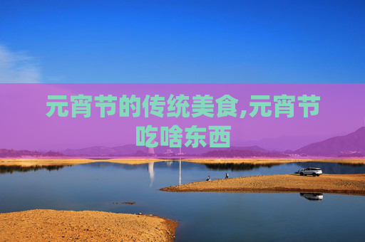 元宵节的传统美食,元宵节吃啥东西