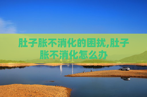 肚子胀不消化的困扰,肚子胀不消化怎么办